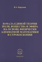 Начала единой теории поля, вещества и эфира на основе физически адекватной математики и стробоскопии