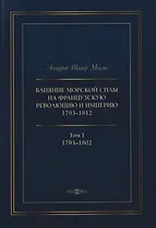 Влияние морской силы на французскую революцию и Империю 1793–1812. В 2-х томах. Том I. 1793–1802