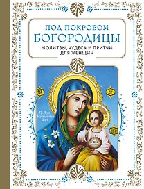 Под покровом Богородицы. Молитвы, чудеса и притчи для женщин