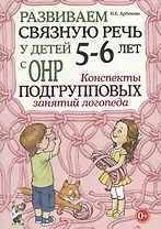 Развиваем связную речь у детей 5-6 лет с ОНР. Конспекты подгрупповых занятий логопеда