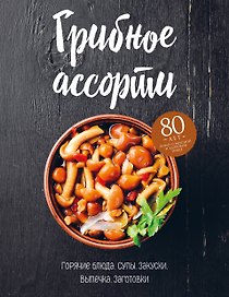 Грибное ассорти. Супы, горячие блюда, закуски, выпечка, заготовки