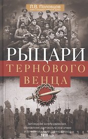 Рыцари тернового венца: Зарождение Белого движения, становление Добровольческой армии и Первый Кубанский (Ледяной) поход