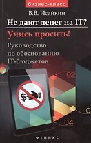 Не дают денег на IT? Учись просить!: руководство по обоснованию IT - бюджетов