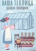 Ваша теплица: дневник-помощник. Пособие для планирования работ в неотапливаемой теплице