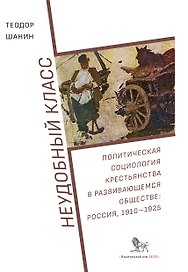 Неудобный класс. Политическая социология крестьянства в развивающемся обществе: Россия, 1910-1925