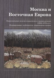 Москва и Восточная Европа. Национальные модели социализма в странах региона (1950–1970-е гг.). Формирование, особенности, современные оценки. Сборник статей