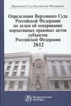 Определения Верховного Суда Российской Федерации по делам об оспаривании норм.прав.актов субъектов РФ 2012: Сб.
