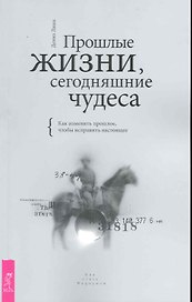 Прошлые жизни, сегодняшние чудеса. Как изменить прошлое, чтобы исправить настоящее.