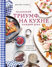 Маленький триумф на кухне кажый день. Рецепты, советы и сотни идей