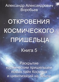 Откровения космического пришельца. Книга 5. Раскрытие космическим пришельцем новых тайн Космоса и цивилизаций на Земле