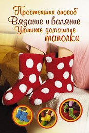Вязание и валяние. Уютные домашние тапочки