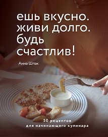Ешь вкусно. Живи долго. Будь счастлив! 50 рецептов для начинающего кулинара