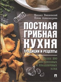 Постная грибная кухня. Традиции и рецепты. Более 200 повседневных и праздничных блюд