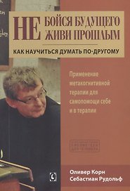 Не бойся будущего и не живи прошлым. Как научиться думать по-другому. Применение метакогнитивной терапии себе и в терапии