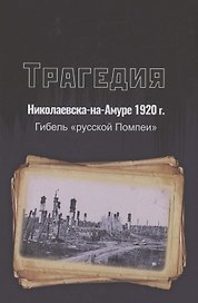 Трагедия Николаевска-на-Амуре 1920 г. : гибель "русской Помпеи"