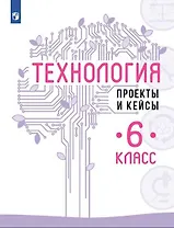 Технология. Проекты и кейсы. 6 класс
