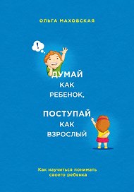 Думай как ребенок, поступай как взрослый. Как научиться понимать своего ребенка