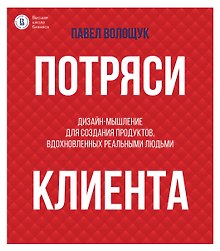 Потряси клиента: дизайн-мышление для создания продуктов, вдохновленных реальными людьми
