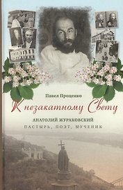 К незакатному Свету. Анатолий Жураковский: пастырь, поэт, мученик, 1897-1937