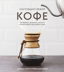 Настоящий свежий кофе. Как выбрать, обжарить, смолоть и приготовить идеальную чашку