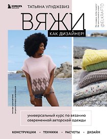 Вяжи как дизайнер! Универсальный курс по вязанию современной авторской одежды: конструкции, техники, расчеты, дизайн