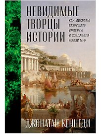 Невидимые творцы истории: Как микробы разрушали империи и создавали новый мир