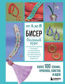 Бисер от А до Я. Полный курс по техникам работы с бисером с пошаговыми инструкциями, мастер-классами и авторскими моделями. Более 100 техник, приемов, советов и идей