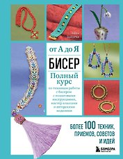 Бисер от А до Я. Полный курс по техникам работы с бисером с пошаговыми инструкциями, мастер-классами и авторскими моделями. Более 100 техник, приемов, советов и идей
