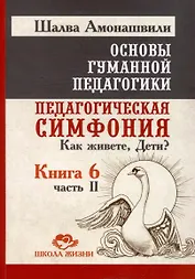 Основы гуманной педагогики. Книга 6. Педагогическая симфония. Часть II. Как живете, Дети?