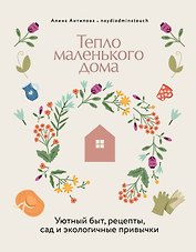 Тепло маленького дома. Уютный быт, рецепты, сад и экологичные привычки