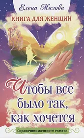 Книга для женщин. Чтобы все было так, как хочется. Справочник женского счастья