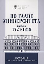 Во главе Университета. Биографические очерки о ректорах и руководителях Санкт-Петербургского Универитета. Выпуск 1. 1724-1818