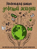 Маленькая книга зеленой жизни: как перестать быть врагом природы и спасти человечество