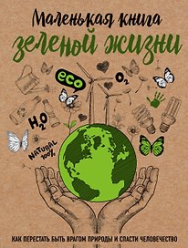 Маленькая книга зеленой жизни: как перестать быть врагом природы и спасти человечество