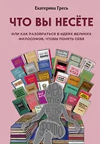 Что вы несете, Или как разобраться в идеях великих философов, чтобы понять себя