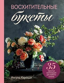 Восхитительные букеты. 35 простых композиций для любого сезона