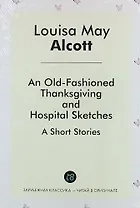 An Old-Fashioned Thanksgiving, And, Hospital Sketches. A Short Stories