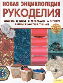 Новая энциклопедия рукоделия. Вышивка. Шитье. Аппликация. Пэтчворк. Вязание крючком и спицами