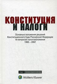Конституция и налоги: Основные положения решений Конституционного Суда Российской Федерации по вопросам налогообложения 1993-2007: К 15-летию Конститу