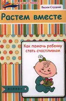 Растем вместе : как помочь ребенку стать счастливым