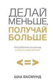 Делай меньше, получай больше. Как работать по-умному и жить своей жизнью