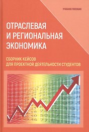 Отраслевая и региональная экономика. Сборник кейсов для проектной деятельности студентов. Учебное пособие