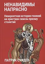 Ненавидимы напрасно: Невероятная история гонений на христиан сквозь призму столетий