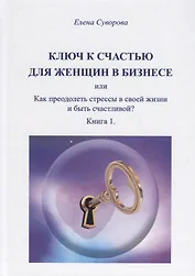 Ключ к счастью для женщин в бизнесе или Как преодолеть стрессы в своей жизни и быть счастливой? Книга 1