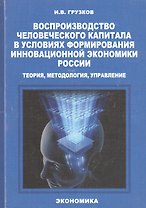 Воспроизводство человеческого капитала в условиях формирования инновационной экономики России: теория, методология, управление. Монография