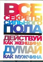 Все секреты сильного пола. Действуй как женщина, думай как мужчина