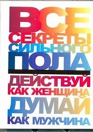 Все секреты сильного пола. Действуй как женщина, думай как мужчина
