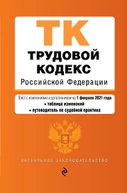 Трудовой кодекс Российской Федерации. Части первая, вторая, третья и четвертая. Текст с изменениями и дополнениями на 1 февраля 2021 года + таблица изменений + путеводитель по судебной практике