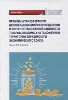 Проблемы трансфертного ценообразования при определении и контроле таможенной стоимости товаров, ввозимых на таможенную территорию Евразийского экономического союза: Монография
