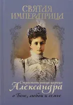 Святая Императрица. Страстотерпица царица Александра о Боге, любви и семье